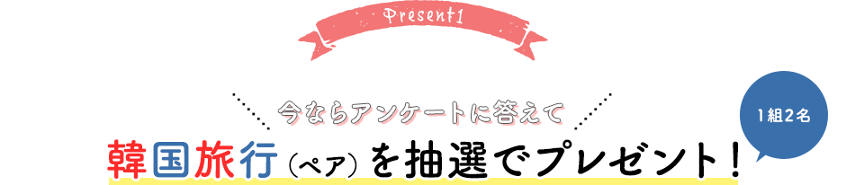 Present1 今ならアンケートに答えて韓国旅行（ペア）を抽選でプレゼント！