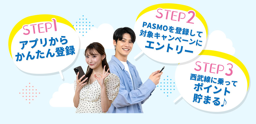 STEP1：アプリからかんたん登録 STEP2：PASMOを登録して対象キャンペーンにエントリー STEP3：西武線に乗ってポイント貯まる♪