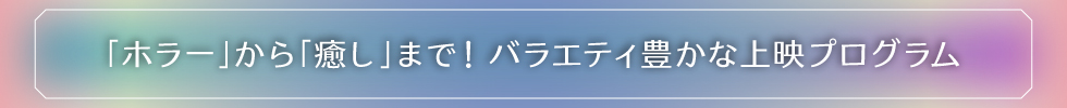「ホラー」から「癒し」まで！バラエティ豊かな上映プログラム