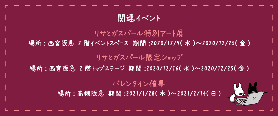 関連イベント リサとガスパール限定ショップ 場所:西宮阪急 2階トップステージ 期間:2020/12/16(水)～2020/12/25(金) リサとガスパール特別アート展 場所:西宮阪急 2階イベントスペース 期間:2020/12/9(水)～2020/12/25(金) バレンタイン催事 場所:高槻阪急 期間:2021/1/28(木)～2021/2/14(日)