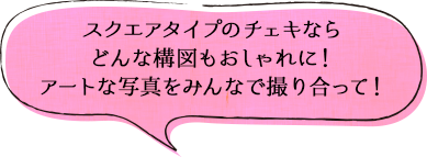 スクエアタイプのチェキならどんな構図もおしゃれに!アートな写真をみんなで撮り合って!
