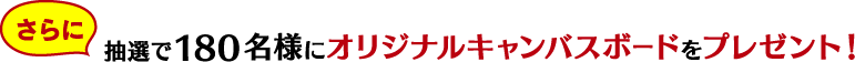 さらに 抽選で180名様にオリジナルキャンバスボードをプレゼント！