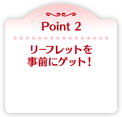 Point 2 リーフレットを事前にゲット！