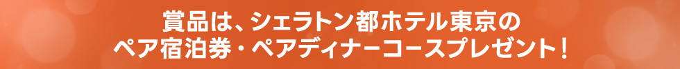 賞品 シェラトン都ホテル東京のペア宿泊券と、ペアディナーコースをプレゼント!