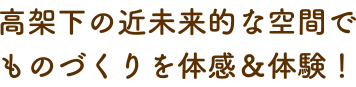 高架下の近未来的な空間で ものづくりを体感＆体験！