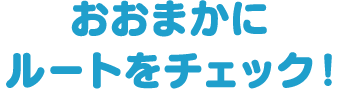 おおまかにルートをチェック！