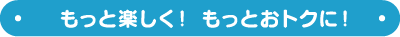 もっと楽しく！ もっとおトクに！